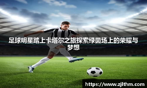 足球明星踏上卡塔尔之旅探索绿茵场上的荣耀与梦想